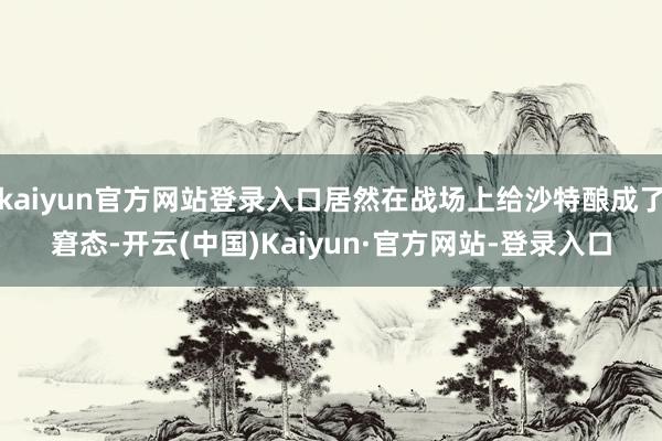 kaiyun官方网站登录入口居然在战场上给沙特酿成了窘态-开云(中国)Kaiyun·官方网站-登录入口