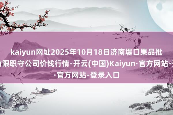 kaiyun网址2025年10月18日济南堤口果品批发发展有限职守公司价钱行情-开云(中国)Kaiyun·官方网站-登录入口