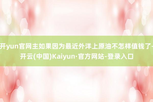 开yun官网主如果因为最近外洋上原油不怎样值钱了-开云(中国)Kaiyun·官方网站-登录入口