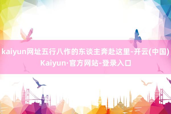 kaiyun网址五行八作的东谈主奔赴这里-开云(中国)Kaiyun·官方网站-登录入口