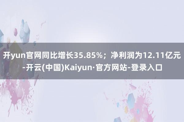 开yun官网同比增长35.85%；净利润为12.11亿元-开云(中国)Kaiyun·官方网站-登录入口