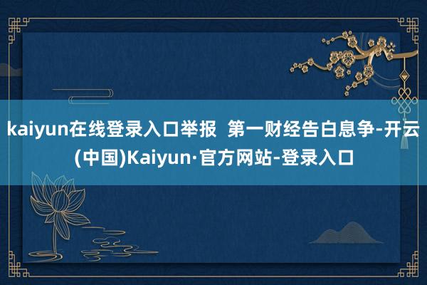 kaiyun在线登录入口举报 第一财经告白息争-开云(中国)Kaiyun·官方网站-登录入口