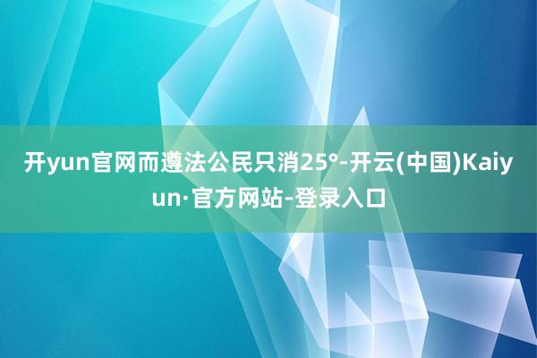 开yun官网而遵法公民只消25°-开云(中国)Kaiyun·官方网站-登录入口