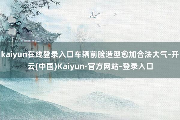 kaiyun在线登录入口车辆前脸造型愈加合法大气-开云(中国)Kaiyun·官方网站-登录入口