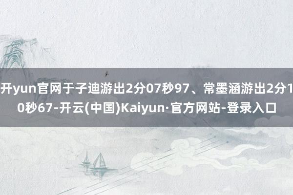 开yun官网于子迪游出2分07秒97、常墨涵游出2分10秒67-开云(中国)Kaiyun·官方网站-登录入口