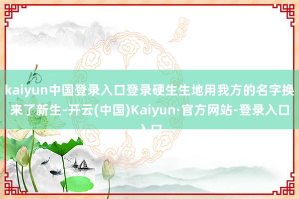 kaiyun中国登录入口登录硬生生地用我方的名字换来了新生-开云(中国)Kaiyun·官方网站-登录入口