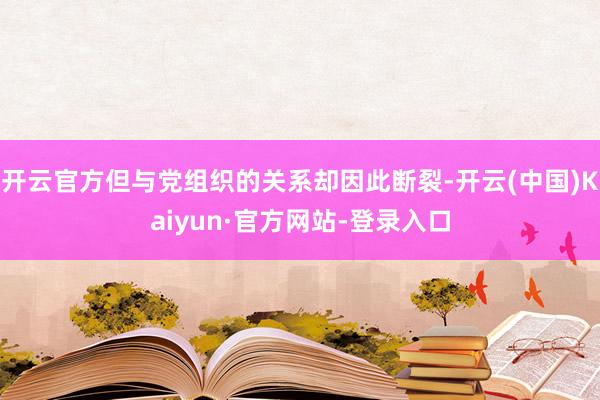 开云官方但与党组织的关系却因此断裂-开云(中国)Kaiyun·官方网站-登录入口