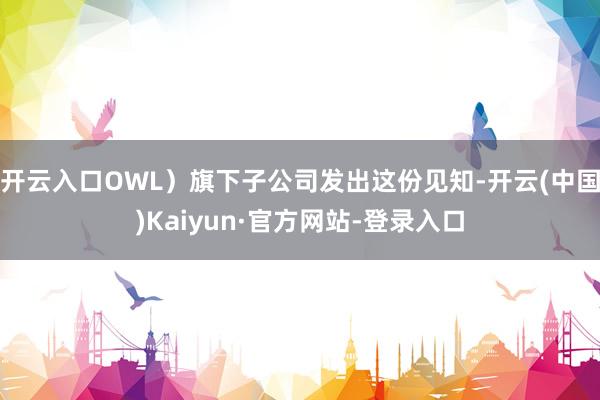开云入口OWL）旗下子公司发出这份见知-开云(中国)Kaiyun·官方网站-登录入口