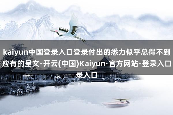 kaiyun中国登录入口登录付出的悉力似乎总得不到应有的呈文-开云(中国)Kaiyun·官方网站-登录入口