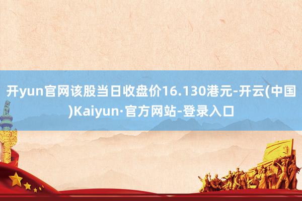 开yun官网该股当日收盘价16.130港元-开云(中国)Kaiyun·官方网站-登录入口