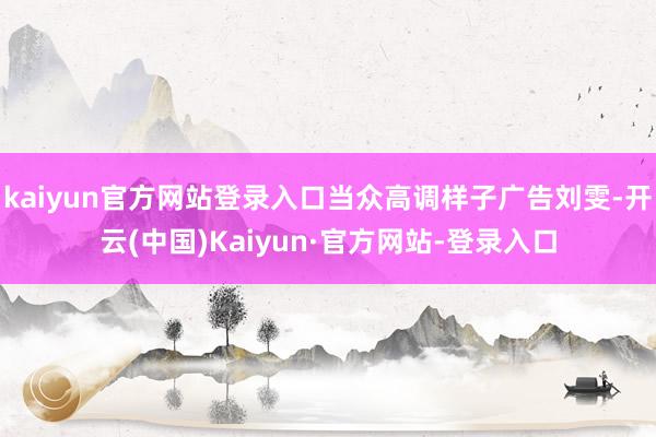 kaiyun官方网站登录入口当众高调样子广告刘雯-开云(中国)Kaiyun·官方网站-登录入口