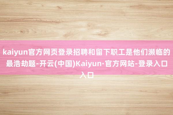 kaiyun官方网页登录招聘和留下职工是他们濒临的最浩劫题-开云(中国)Kaiyun·官方网站-登录入口