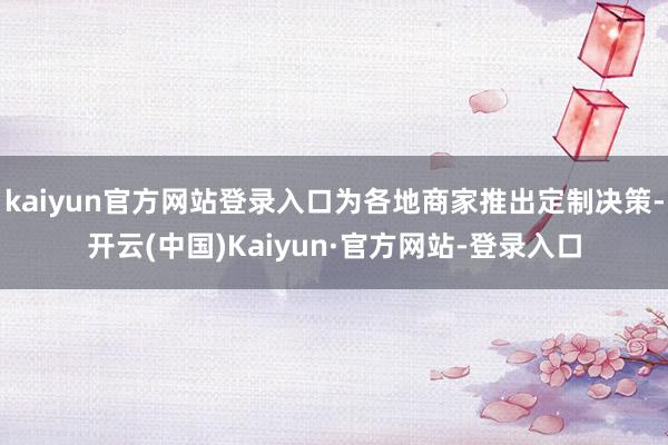 kaiyun官方网站登录入口为各地商家推出定制决策-开云(中国)Kaiyun·官方网站-登录入口